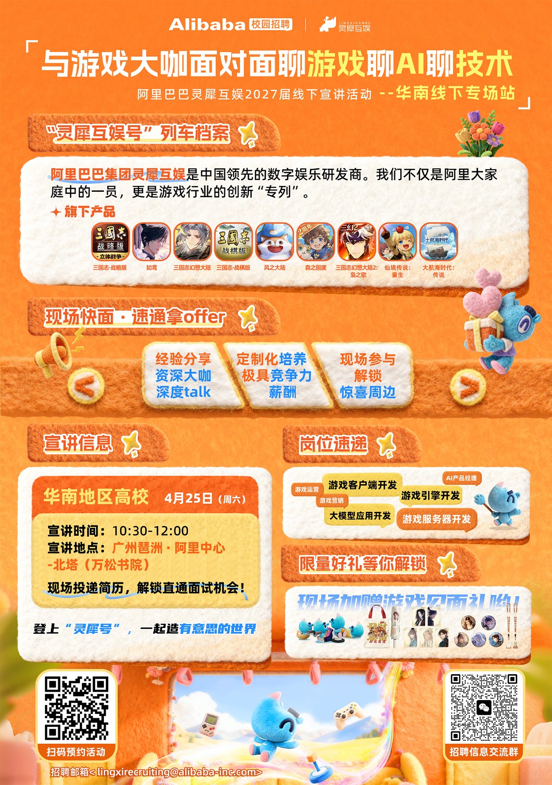 <p>Alibaba 校园招聘</p> <p>美岸登娱</p> <p></p> <p>与游戏大咖面对面聊游戏聊A聊技术</p> <p>阿里巴巴灵犀互娱2027届线下宣讲活动--华南线下专场站</p> <p>→灵犀互娱号”列车档案</p> <p></p> <p>阿里巴巴集团灵犀互娱是中国领先的数字娱乐研发商。我们不仅是阿里大家</p> <p>庭中的一员，更是游戏行业的创新“专列”</p> <p>个旗下产品</p> <p>三国车</p> <p>三國</p> <p></p> <p>大航海时代。</p> <p>战略版</p> <p>战棋版</p> <p>一立体战争，</p> <p>三国志·战略版</p> <p>如鸢</p> <p>三国志幻想大陆三国志·战棋版</p> <p>风之大陆</p> <p>森之国度</p> <p>三国志幻想大陆2：</p> <p>仙境传说：</p> <p>大航海时代：</p> <p>枭之歌</p> <p>重生</p> <p>传说</p> <p>现场快面·速通拿offer</p> <p>经验分享</p> <p>定制化培养</p> <p>现场参与</p> <p>资深大咖</p> <p>极具竞争力</p> <p>解锁</p> <p>深度talk</p> <p>薪酬</p> <p>惊喜周边</p> <p>宣讲信息</p> <p>岗位速递</p> <p>AI产品经理</p> <p>游戏客户端开发</p> <p>华南地区高校</p> <p>游戏运营</p> <p>4月25日</p> <p>（周六)</p> <p>游戏引擎开发</p> <p>游戏营销</p> <p>大模型应用开发</p> <p>游戏服务器开发</p> <p>宣讲时间:10:30-12:00</p> <p>宣讲地点：广州琶洲·阿里中心</p> <p>-北塔（万松书院)</p> <p>限量好礼等你解锁</p> <p>现场投递简历，解锁直通面试机会!</p> <p>口场加禅设场</p> <p>登上“灵犀号”，一起造有意思的世界</p> <p>80</p> <p>扫码预约活动</p> <p>招聘信息交流群</p> <p>招聘邮箱<lingxirecruitingalibaba-inc.com></p>