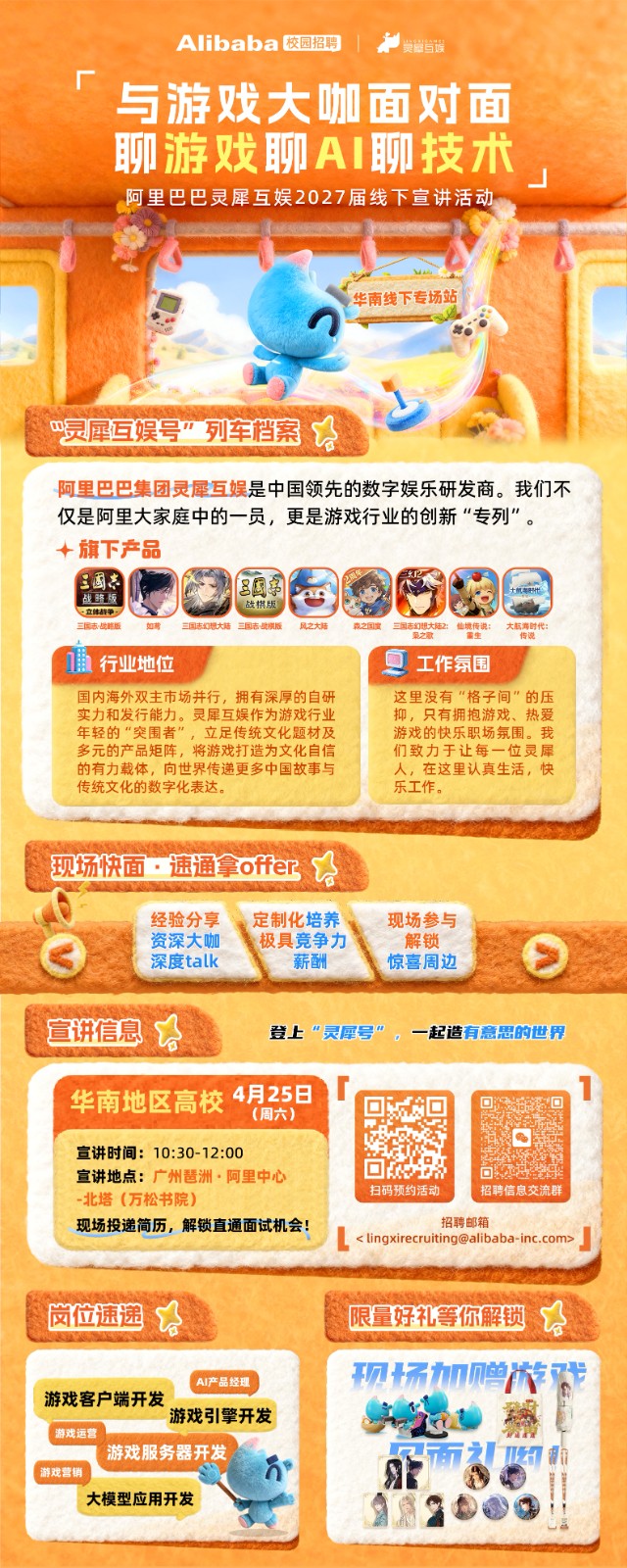 <p>Alibaba 校园招聘</p> <p>美鲐当娱</p> <p>与游戏大咖面对面</p> <p>聊游戏聊A 聊技术</p> <p>阿里巴巴灵犀互娱2027届线下宣讲活动</p> <p>华南线下专场站</p> <p>巴灵犀互娱号”列车档案</p> <p>阿里巴巴集团灵犀互娱是中国领先的数字娱乐研发商。我们不</p> <p>仅是阿里大家庭中的一员，更是游戏行业的创新“专列”。</p> <p>十旗下产品</p> <p>三国车</p> <p>三园</p> <p>战蹄版</p> <p>一立韩年争·</p> <p>战棋版</p> <p>三国志·战路版</p> <p>如萧</p> <p>三国志幻想大陆三国志-战模版</p> <p>风之大陆</p> <p>森之国宝</p> <p>三国志幻想大陆2：他境传说：</p> <p>大航高时代：</p> <p>花之歌</p> <p>重生</p> <p>传说</p> <p>行业地位</p> <p>工作氛围</p> <p>国内海外双主市场并行，拥有深厚的自研</p> <p>这里没有“格子间”的压</p> <p>实力和发行能力。灵犀互娱作为游戏行业</p> <p>抑，只有拥抱游戏、热爱</p> <p>年轻的“突围者”，立足传统文化题材及</p> <p>游戏的快乐职场氛围。我</p> <p>多元的产品矩阵，将游戏打造为文化自信</p> <p>们致力于让每一位灵犀</p> <p>的有力载体，向世界传递更多中国故事与</p> <p>人，在这里认真生活，快</p> <p>传统文化的数字化表达。</p> <p>乐工作。</p> <p>现场快面·速通拿offe</p> <p>经验分享</p> <p>定制化培养</p> <p>现场参与</p> <p>资深大咖</p> <p>极具竞争力</p> <p>解锁</p> <p>深度talk</p> <p>薪酬</p> <p>惊喜周边</p> <p>宣讲信息</p> <p>登上“灵犀号”，一起造有意思的世界</p> <p>华南地区高校</p> <p>4月25日</p> <p>(周六）</p> <p>宣讲时间:10:30-12:00</p> <p>宣讲地点：广州琶洲·阿里中心</p> <p>口C王</p> <p>-北塔（万松书院)</p> <p>扫码预约活动</p> <p>招聘信息交流群</p> <p>现场投递简历，解锁直通面试机会！</p> <p>招聘邮箱</p> <p>< ****></p> <p>岗位速递</p> <p>限量好礼等你解锁</p> <p>现场加画节</p> <p>AI产品经理</p> <p>游戏客户端开发</p> <p>游戏引擎开发</p> <p>游戏运营</p> <p>游戏服务器开发</p> <p>74</p> <p>游戏营销</p> <p>大模型应用开发</p>